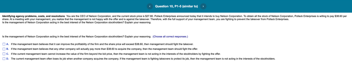 Question 10, P1-5 (similar to)
>
Identifying agency problems, costs, and resolutions You are the CEO of Nelson Corporation, and the current stock price is $27.80. Pollack Enterprises announced today that it intends to buy Nelson Corporation. To obtain all the stock of Nelson Corporation, Pollack Enterprises is willing to pay $38.60 per
share. At a meeting with your management, you realize that the management is not happy with the offer and is against the takeover. Therefore, with the full support of your management team, you are fighting to prevent the takeover from Pollack Enterprises.
Is the management of Nelson Corporation acting in the best interest of the Nelson Corporation stockholders? Explain your reasoning.
Is the management of Nelson Corporation acting in the best interest of the Nelson Corporation stockholders? Explain your reasoning. (Choose all correct responses.)
A. If the management team believes that it can improve the profitability of the firm and the share price will exceed $38.60, then management should fight the takeover.
B. If the management team believes that any other company will actually pay more than $38.60 to acquire the company, then the management team should fight the offer.
C. If the current management team cannot increase the value of the firm beyond the bid price, then the management team is not acting in the interests of the stockholders by fighting the offer.
| D.
The current management team often loses its job when another company acquires the company. If the management team is fighting takeovers to protect its job, then the management team is not acting in the interests of the stockholders.
