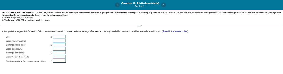 Question 18, P1-10 (book/static)
Part 1 of 2
Interest versus dividend expense Derwent Ltd., has announced that the earnings before income and taxes is going to be £300,000 for the current year. Assuming corporate tax rate for Derwent Ltd., is a flat 30%, compute the firm's profit after taxes and earnings available for common stockholders (earnings after
taxes and preferred stock dividends, if any) under the following conditions:
a. The firm pays £70,000 in interest.
b. The firm pays £70,000 in preferred stock dividends.
a. Complete the fragment of Derwent Ltd's income statement below to compute the firm's earnings after taxes and earnings available for common stockholders under condition (a). (Round to the nearest dollar.)
EBIT
Less: Interest expense
Earnings before taxes
Less: Taxes (30%)
Earnings after taxes
Less: Preferred dividends
Earnings available for common stockholders
