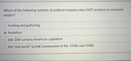 Which of the following systems of political economy does NOT produce an economic
surplus?
o hunting and gathering
o feudalism
o late 20th century American capitalism
the "real world" Soviet Communism of the 1930s and 1940s