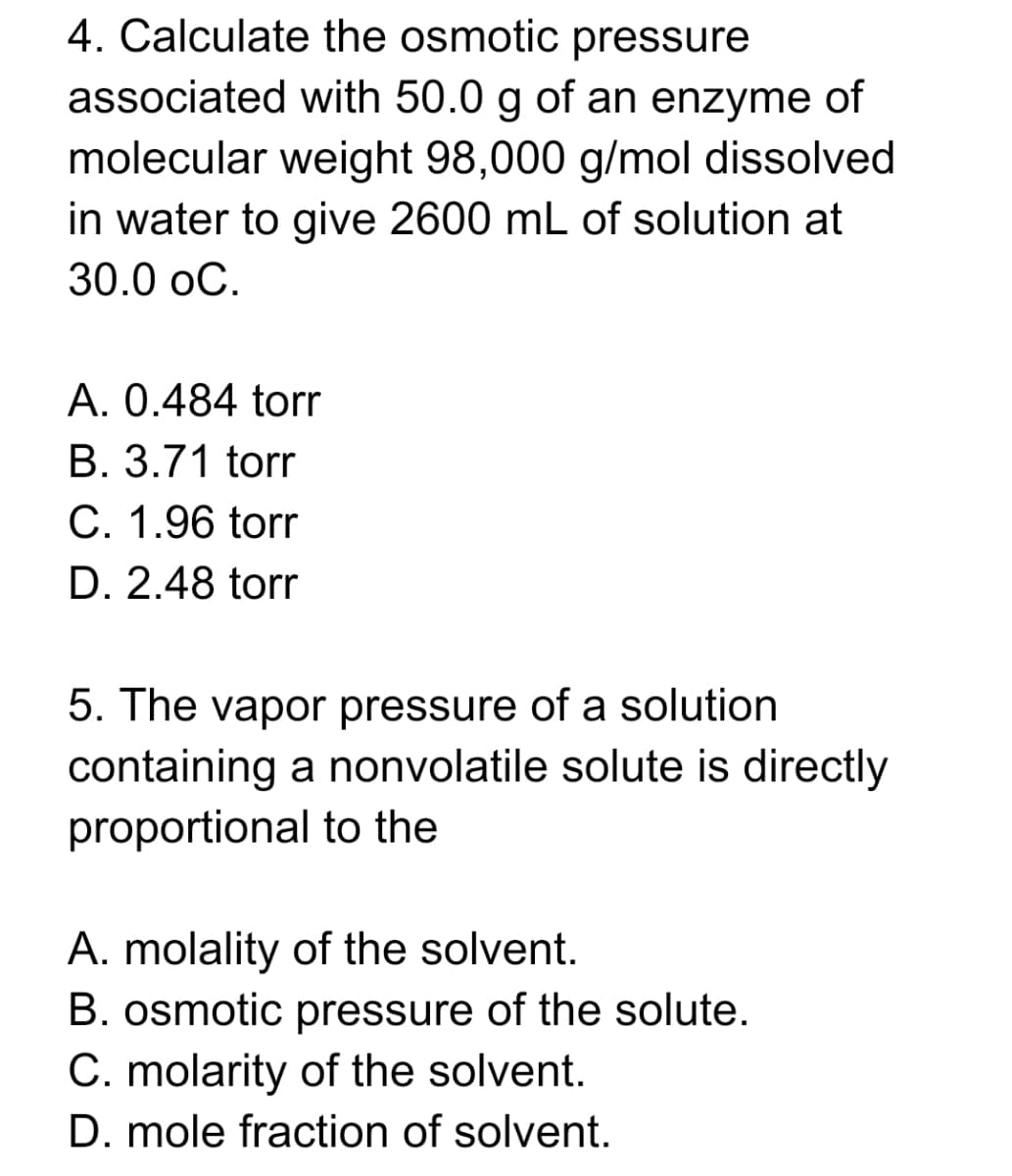 4. Calculate the osmotic pressure
associated with 50.0 g of an enzyme of
molecular weight 98,000 g/mol dissolved
in water to give 2600 mL of solution at
30.0 oC.
A. 0.484 torr
B. 3.71 torr
C. 1.96 torr
D. 2.48 torr
5. The vapor pressure of a solution
containing a nonvolatile solute is directly
proportional to the
A. molality of the solvent.
B. osmotic pressure of the solute.
C. molarity of the solvent.
D. mole fraction of solvent.
