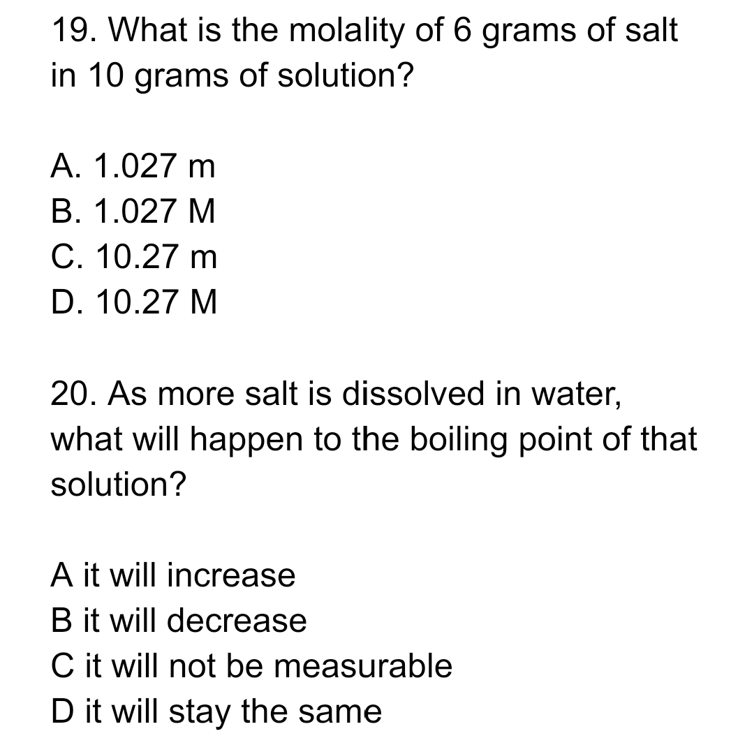 19. What is the molality of 6 grams of salt
in 10 grams of solution?
A. 1.027 m
B. 1.027 M
C. 10.27 m
D. 10.27 M
20. As more salt is dissolved in water,
what will happen to the boiling point of that
solution?
A it will increase
B it will decrease
C it will not be measurable
D it will stay the same

