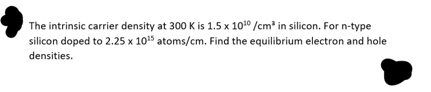 The intrinsic carrier density at 300 K is 1.5 x 10¹0 /cm³ in silicon. For n-type
silicon doped to 2.25 x 10¹5 atoms/cm. Find the equilibrium electron and hole
densities.