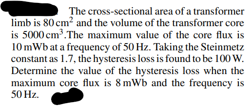 The cross-sectional area of a transformer
limb is 80 cm² and the volume of the transformer core
is 5000 cm³. The maximum value of the core flux is
10 mWb at a frequency of 50 Hz. Taking the Steinmetz
constant as 1.7, the hysteresis loss is found to be 100 W.
Determine the value of the hysteresis loss when the
maximum core flux is 8 mWb and the frequency is
50 Hz.