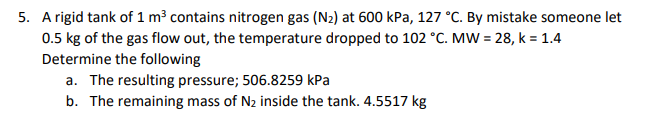 5. A rigid tank of 1 m³ contains nitrogen gas (N2) at 600 kPa, 127 °C. By mistake someone let
0.5 kg of the gas flow out, the temperature dropped to 102 °C. MW = 28, k = 1.4
Determine the following
a. The resulting pressure; 506.8259 kPa
b. The remaining mass of N2 inside the tank. 4.5517 kg
