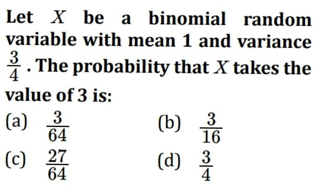 Let X be a binomial random
variable with mean 1 and variance
3. The probability that X takes the
4
value of 3 is:
64
(a) 3/4
(c) 27
(b)
음
16
(d) 23/3
64
4