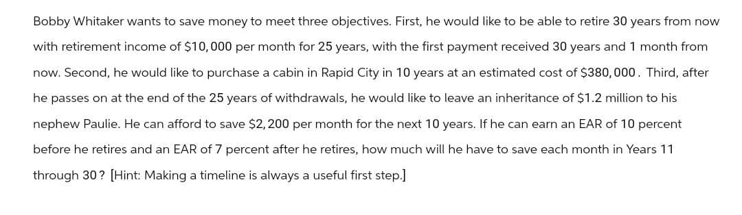 Bobby Whitaker wants to save money to meet three objectives. First, he would like to be able to retire 30 years from now
with retirement income of $10,000 per month for 25 years, with the first payment received 30 years and 1 month from
now. Second, he would like to purchase a cabin in Rapid City in 10 years at an estimated cost of $380,000. Third, after
he passes on at the end of the 25 years of withdrawals, he would like to leave an inheritance of $1.2 million to his
nephew Paulie. He can afford to save $2,200 per month for the next 10 years. If he can earn an EAR of 10 percent
before he retires and an EAR of 7 percent after he retires, how much will he have to save each month in Years 11
through 30? [Hint: Making a timeline is always a useful first step.]