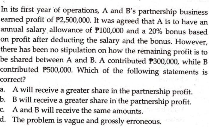 In its first year of operations, A and B's partnership business
earned profit of P2,500,000. It was agreed that A is to have an
annual salary allowance of P100,000 and a 20% bonus based
on profit after deducting the salary and the bonus. However,
there has been no stipulation on how the remaining profit is to
be shared between A and B. A contributed P300,000, while B
contributed P500,000. Which of the following statements is
correct?
a. A will receive a greater share in the partnership profit.
b. B will receive a greater share in the partnership profit.
c. A and B will receive the same amounts.
d. The problem is vague and grossly erroneous.
