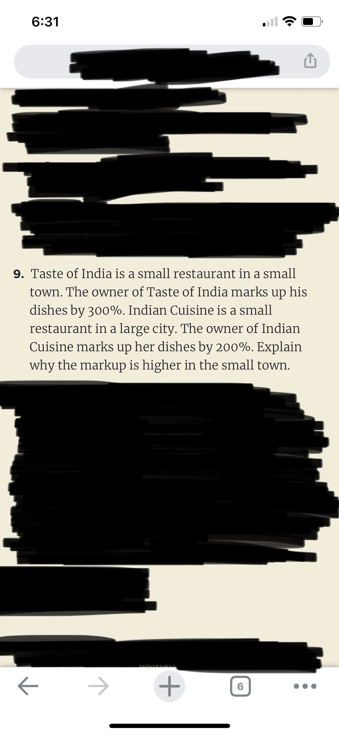 6:31
9. Taste of India is a small restaurant in a small
town. The owner of Taste of India marks up his
dishes by 300%. Indian Cuisine is a small
restaurant in a large city. The owner of Indian
Cuisine marks up her dishes by 200%. Explain
why the markup is higher in the small town.
к
+
6