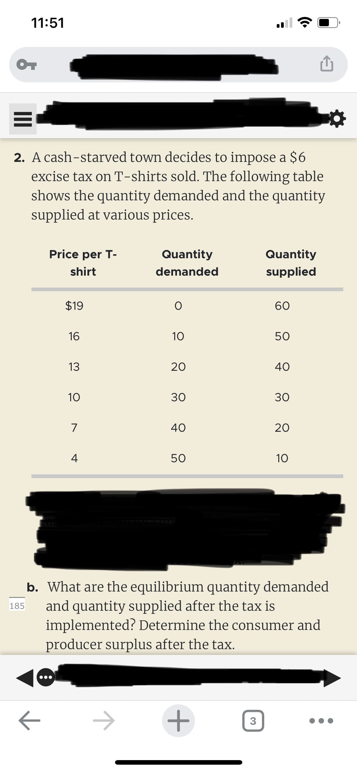 11:51
OT
=
2. A cash-starved town decides to impose a $6
excise tax on T-shirts sold. The following table
shows the quantity demanded and the quantity
supplied at various prices.
Price per T-
shirt
←
$19
16
13
10
7
4
Quantity
demanded
1
O
10
20
30
40
50
+
Quantity
supplied
3
60
50
40
b. What are the equilibrium quantity demanded
185 and quantity supplied after the tax is
implemented? Determine the consumer and
producer surplus after the tax.
30
20
10