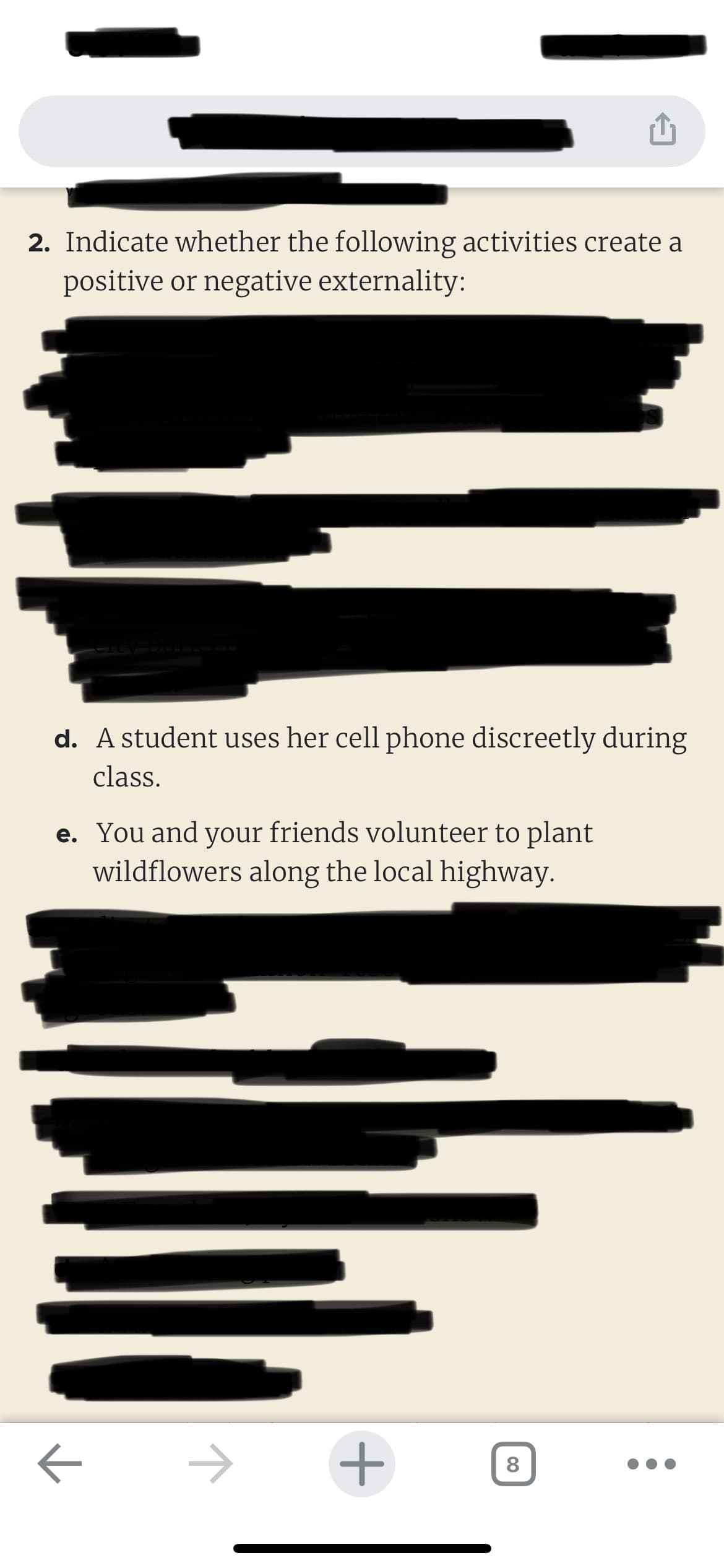 2. Indicate whether the following activities create a
positive or negative externality:
d. A student uses her cell phone discreetly during
class.
e. You and your friends volunteer to plant
wildflowers along the local highway.
←
→ +
8