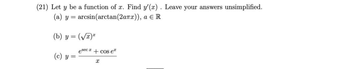 (21) Let y be a function of x. Find y'(x). Leave your answers unsimplified.
(a) y = arcsin(arctan(2anx)), a E R
(b) y = (V)=
esec z + cos e
(c) y =
