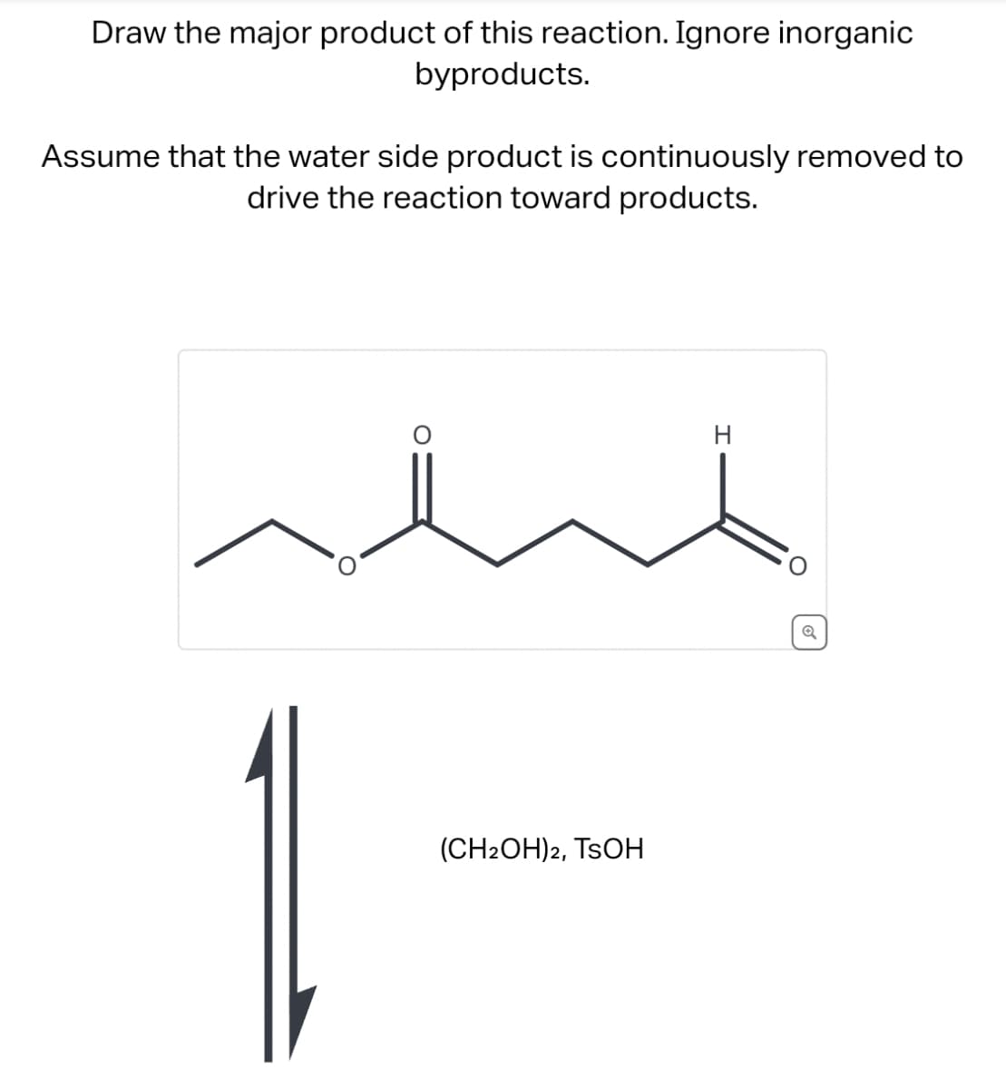 Draw the major product of this reaction. Ignore inorganic
byproducts.
Assume that the water side product is continuously removed to
drive the reaction toward products.
(CH2OH)2, TSOH
H
Q