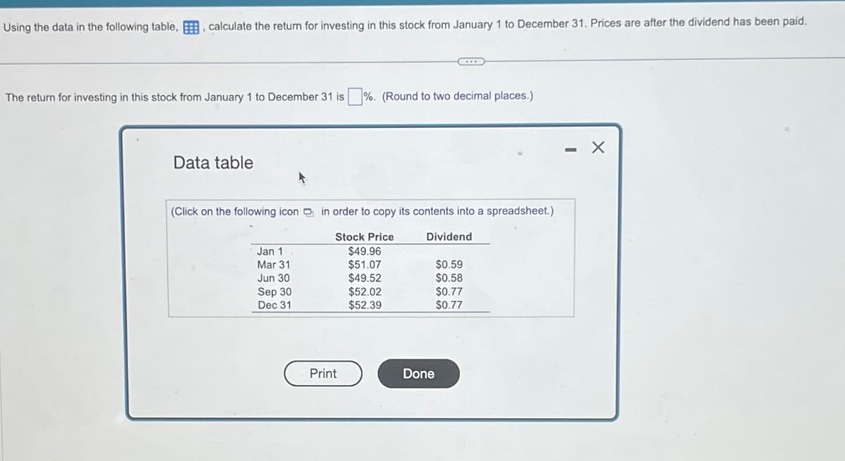 Using the data in the following table, E, calculate the return for investing in this stock from January 1 to December 31. Prices are after the dividend has been paid.
The return for investing in this stock from January 1 to December 31 is ☐ %. (Round to two decimal places.)
Data table
(Click on the following icon in order to copy its contents into a spreadsheet.)
Stock Price
Dividend
Jan 1
$49.96
Mar 31
$51.07
$0.59
Jun 30
$49.52
$0.58
Sep 30
$52.02
$0.77
Dec 31
$52.39
$0.77
Print
Done
- X
