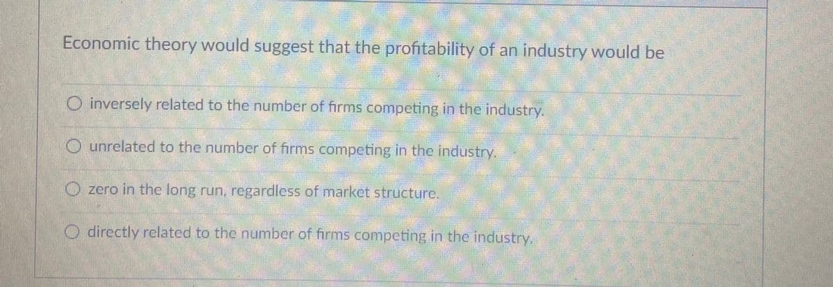 Economic theory would suggest that the profitability of an industry would be
O inversely related to the number of firms competing in the industry.
O unrelated to the number of firms competing in the industry.
O zero in the long run, regardless of market structure.
O directly related to the number of firms competing in the industry.

