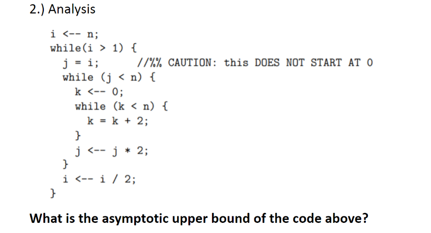 2.) Analysis
i <-- n;
while(i > 1) {
j = i;
//%% CAUTION: this DOES NOT START AT O
while (j<n) {
k <-- 0;
while (kn) {
k = k + 2;
}
j <-- j * 2;
}
i <i / 2;
}
What is the asymptotic upper bound of the code above?