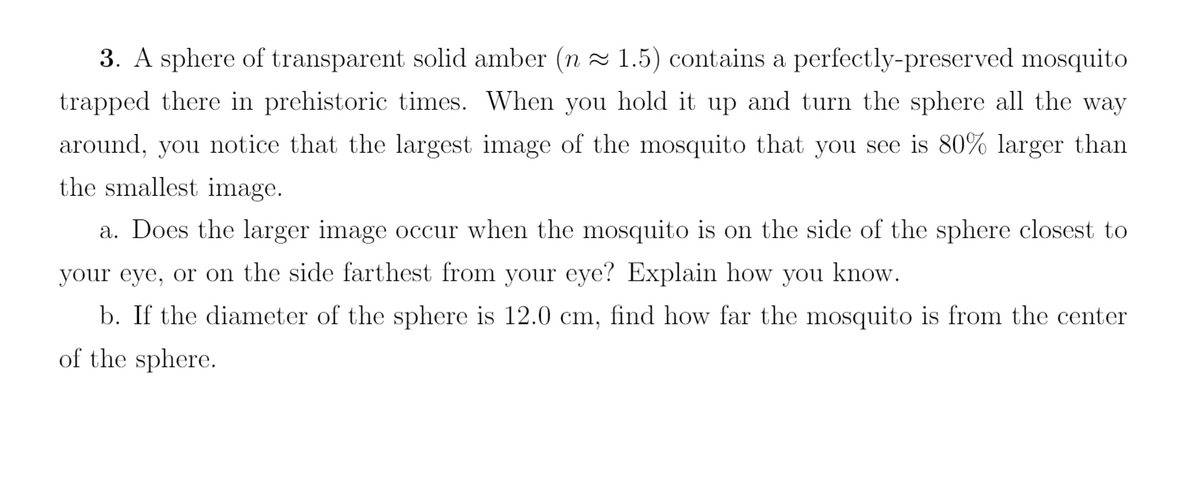 3. A sphere of transparent solid amber (n≈ 1.5) contains a perfectly-preserved mosquito
trapped there in prehistoric times. When you hold it up and turn the sphere all the way
around, you notice that the largest image of the mosquito that you see is 80% larger than
the smallest image.
a. Does the larger image occur when the mosquito is on the side of the sphere closest to
your eye, or on the side farthest from your eye? Explain how you know.
b. If the diameter of the sphere is 12.0 cm, find how far the mosquito is from the center
of the sphere.