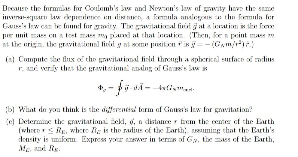 Because the formulas for Coulomb's law and Newton's law of gravity have the same
inverse-square law dependence on distance, a formula analogous to the formula for
Gauss's law can be found for gravity. The gravitational ficld g at a location is the force
per unit mass on a test mass mo placed at that location. (Then, for a point mass m
at the origin, the gravitational ficld g at some position 7 is g = - (GNm/r2)î.)
(a) Compute the flux of the gravitational field through a spherical surface of radius
r, and verify that the gravitational analog of Gauss's law is
dÃ= -4nGNMencl-
6.
(b) What do you think is the differential form of Gauss's law for gravitation?
(c) Determine the gravitational ficld, g, a distance r from the center of the Earth
(where r < Rp, where Rp is the radius of the Earth), assuming that the Earth's
density is uniform. Express your answer in terms of GN, the mass of the Earth,
МЕ, and Rp.
