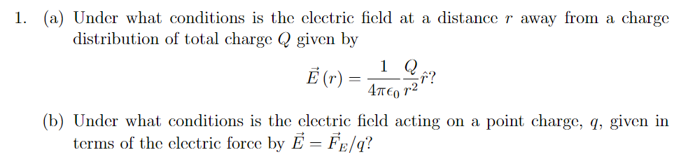 1. (a) Under what conditions is the clectric ficld at a distance r away from a charge
distribution of total charge Q given by
1 Q
Ē (r) =
4T€0 r2
(b) Under what conditions is the clectric ficld acting on a point charge, q, given in
terms of the clectric force by E = FE/q?
