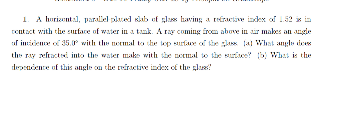 1. A horizontal, parallel-plated slab of glass having a refractive index of 1.52 is in
contact with the surface of water in a tank. A ray coming from above in air makes an angle
of incidence of 35.0° with the normal to the top surface of the glass. (a) What angle does
the ray refracted into the water make with the normal to the surface? (b) What is the
dependence of this angle on the refractive index of the glass?