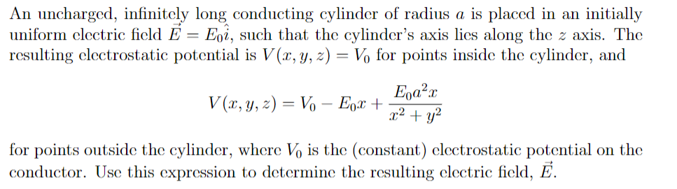 An uncharged, infinitely long conducting cylinder of radius a is placed in an initially
uniform clectric ficld E = Eoi, such that the cylinder's axis lics along the z axis. The
resulting clectrostatic potential is V (x, y, z) = Vo for points inside the cylinder, and
Ega?x
x² + y?
V (r, y, z) = Vo – Egx +
for points outside the cylinder, where Vo is the (constant) clectrostatic potential on the
conductor. Usc this expression to determine the resulting clectric ficld, E.
