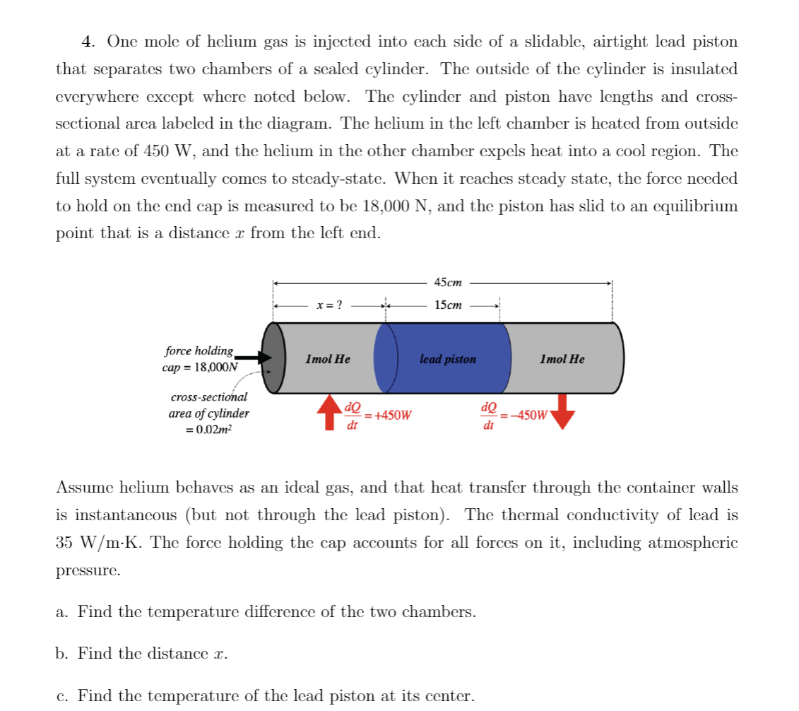 4. One mole of helium gas is injected into each side of a slidable, airtight lead piston
that separates two chambers of a sealed cylinder. The outside of the cylinder is insulated
everywhere except where noted below. The cylinder and piston have lengths and cross-
sectional area labeled in the diagram. The helium in the left chamber is heated from outside
at a rate of 450 W, and the helium in the other chamber expels heat into a cool region. The
full system eventually comes to steady-state. When it reaches steady state, the force needed
to hold on the end cap is measured to be 18,000 N, and the piston has slid to an equilibrium
point that is a distance à from the left end.
force holding
cap = 18,000N
pressure.
cross-sectional
area of cylinder
= 0.02m²
x = ?
Imol He
do
dt
= +450W
45cm
15cm
lead piston
a. Find the temperature difference of the two chambers.
b. Find the distance x.
dQ
dt
Assume helium behaves as an ideal gas, and that heat transfer through the container walls
is instantaneous (but not through the lead piston). The thermal conductivity of lead is
35 W/m-K. The force holding the cap accounts for all forces on it, including atmospheric
c. Find the temperature of the lead piston at its center.
Imol He
=-450W