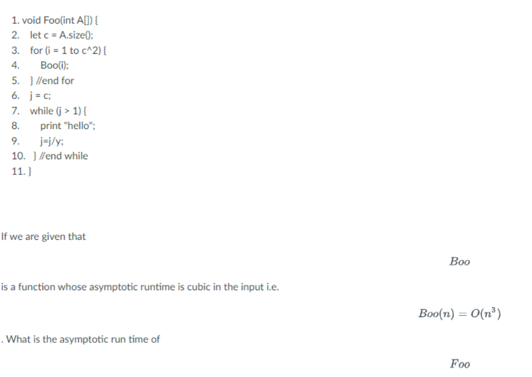 1. void Foo(int A[]) {
2. let c = A.size();
3. for (i = 1 to c^2) {
4.
Boo(i);
5.
6. j = c;
7. while (j> 1) {
8.
} //end for
print "hello";
9.
j=j/y;
10. }//end while
11.}
If we are given that
is a function whose asymptotic runtime is cubic in the input i.e.
. What is the asymptotic run time of
Воо
Boo(n) = O(n³)
Foo