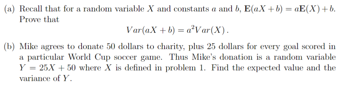 (a) Recall that for a random variable X and constants a and b, E(aX+b) = aE(X) +b.
Prove that
Var(aX + b)
=
= a²Var(X).
(b) Mike agrees to donate 50 dollars to charity, plus 25 dollars for every goal scored in
a particular World Cup soccer game. Thus Mike's donation is a random variable
Y = 25X + 50 where X is defined in problem 1. Find the expected value and the
variance of Y.