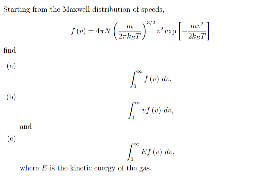 Starting from the Maxwell distribution of speeds,
3/2
v² cxp
m
mv²
f (v) = 47N
2nkgT
2kBT
find
(a)
I s(v) dv,
(b)
vf (v) dv,
and
(c)
| Ef (v) dv,
0.
where E is the kinetic energy of the gas.
