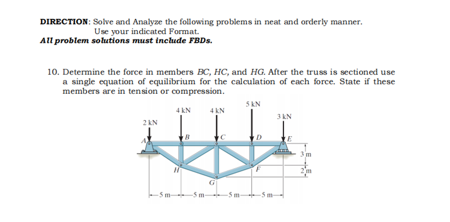 DIRECTION: Solve and Analyze the following problems in neat and orderly manner.
Use your indicated Format.
All problem solutions must include FBDS.
10. Determine the force in members BC, HC, and HG. After the truss is sectioned use
a single equation of equilibrium for the calculation of each force. State if these
members are in tension or compression.
5 kN
4 kN
4 kN
3 kN
2 kN
D
3 m
2'm
- 5 m -5 m-
-5 m--5 m-
