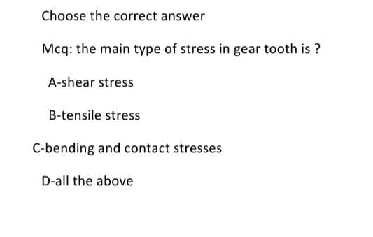 Choose the correct answer
Mcq: the main type of stress in gear tooth is ?
A-shear stress
B-tensile stress
C-bending and contact stresses
D-all the above
