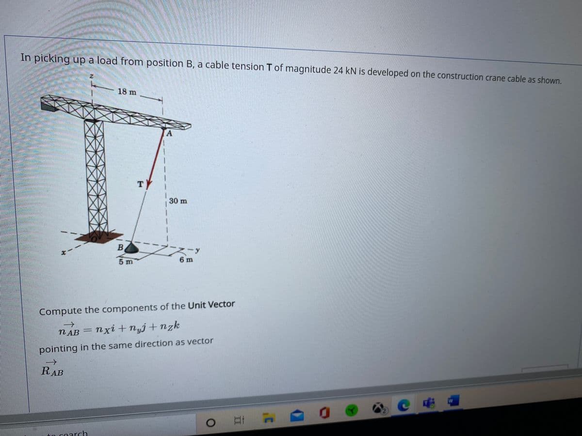 In picking up a load from position B, a cable tension T of magnitude 24 kN is developed on the construction crane cable as shown.
18 m
A.
30 m
5 m
6 m
Compute the components of the Unit Vector
N AB = Nxi + nyj+nzk
pointing in the same direction as vector
RAB
to cearch
