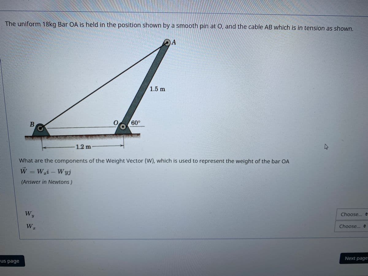 The uniform 18kg Bar OA is held in the position shown by a smooth pin at 0, and the cable AB which is in tension as shown.
DA
1.5 m
60°
1.2 m
What are the components of the Weight Vector (W), which is used to represent the weight of the bar OA
W =Wi – Wyj
(Answer in Newtons)
Wy
Choose...
Choose...
Next page
us page
