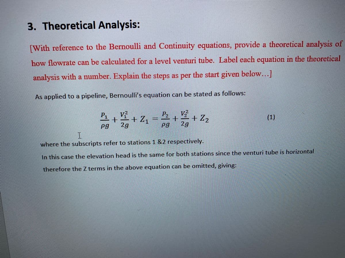 3. Theoretical Analysis:
[With reference to the Bernoulli and Continuity equations, provide a theoretical analysis of
how flowrate can be calculated for a level venturi tube. Label each equation in the theoretical
analysis with a number. Explain the steps as per the start given below...]
As applied to a pipeline, Bernoulli's equation can be stated as follows:
P2
-++ Z1
P1
v?
+Z2
(1)
Pg
2g
Pg
2g
I.
where the subscripts refer to stations 1 &2 respectively.
In this case the elevation head is the same for both stations since the venturi tube is horizontal
therefore the Z terms in the above equation can be omitted, giving:
二
