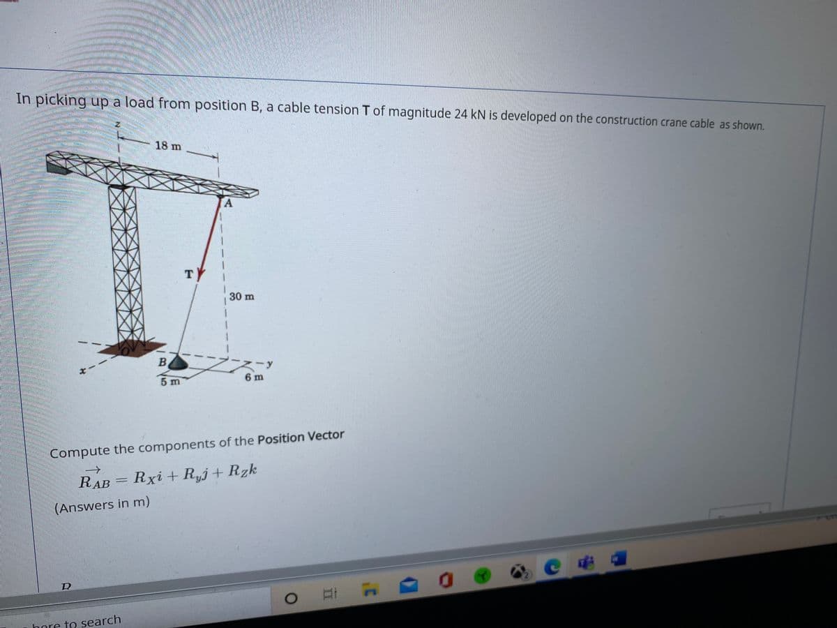 In picking up a load from position B, a cable tension T of magnitude 24 kN is developed on the construction crane cable as shown.
18 m
A
TY
30 m
5 m
6 m
Compute the components of the Position Vector
->
RAB
= Rxi + R„j+Rzk
(Answers in m)
C电
口i A
bore to search
