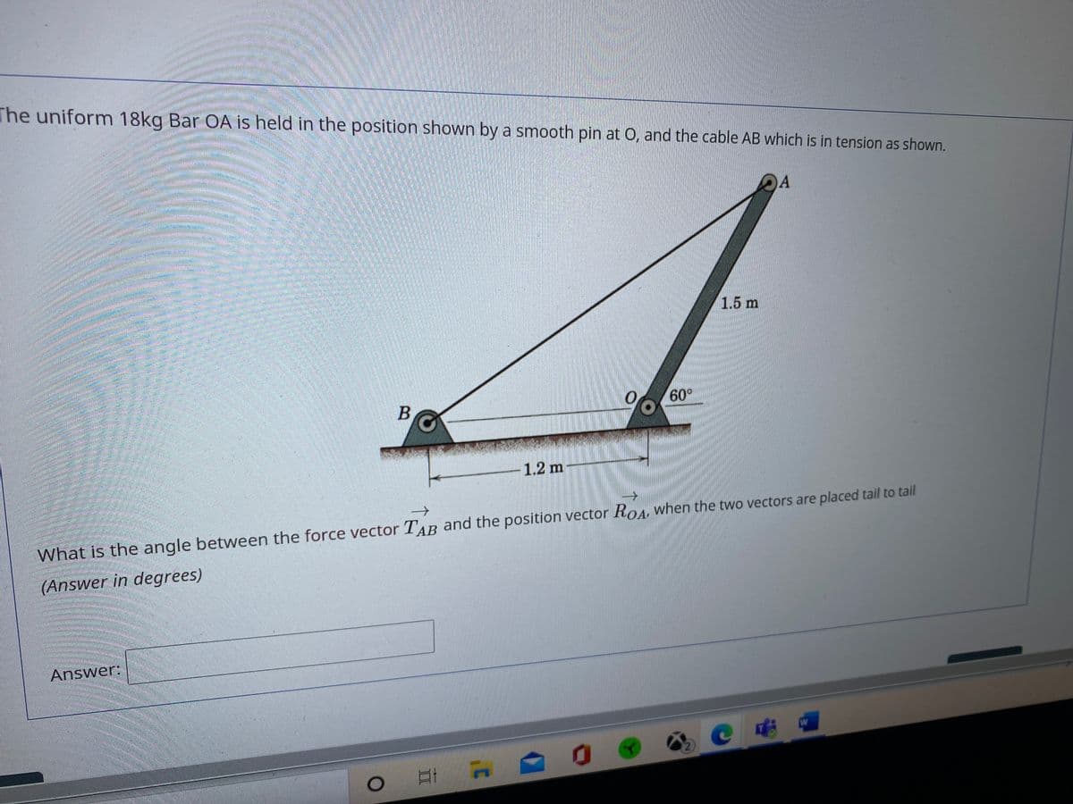 The uniform 18kg Bar OA is held in the position shown by a smooth pin at O, and the cable AB which is in tension as shown.
1.5 m
60°
B
1.2 m
What is the angle between the force vector TAB and the position vector RoA, when the two vectors are placed tail to tail
(Answer in degrees)
Answer:
