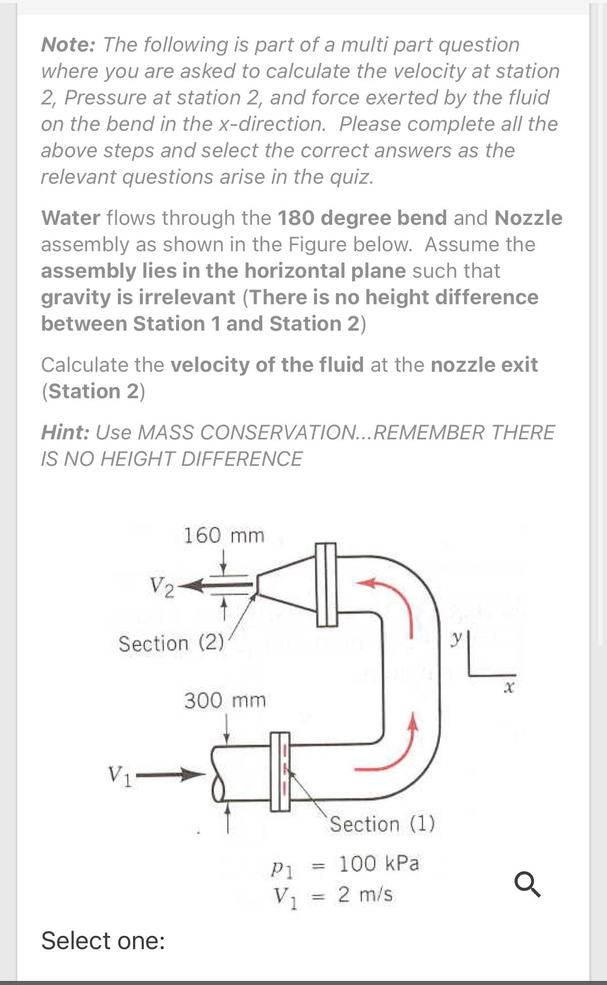 Note: The following is part of a multi part question
where you are asked to calculate the velocity at station
2, Pressure at station 2, and force exerted by the fluid
on the bend in the x-direction. Please complete all the
above steps and select the correct answers as the
relevant questions arise in the quiz.
Water flows through the 180 degree bend and Nozzle
assembly as shown in the Figure below. Assume the
assembly lies in the horizontal plane such that
gravity is irrelevant (There is no height difference
between Station 1 and Station 2)
Calculate the velocity of the fluid at the nozzle exit
(Station 2)
Hint: Use MASS CONSERVATION...REMEMBER THERE
IS NO HEIGHT DIFFERENCE
160 mm
V2
Section (2)
300 mm
V1
Section (1)
P1 = 100 kPa
%3D
V1
= 2 m/s
%3D
Select one:
