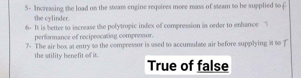 5- Increasing the load on the steam engine requires more mass of steam to be supplied to f
the cylinder.
6- It is better to increase the polytropic index of compression in order to enhance T
performance of reciprocating compressor.
7- The air box at entry to the compressor is used to accumulate air before supplying it to T
the utility benefit of it.
True of false
