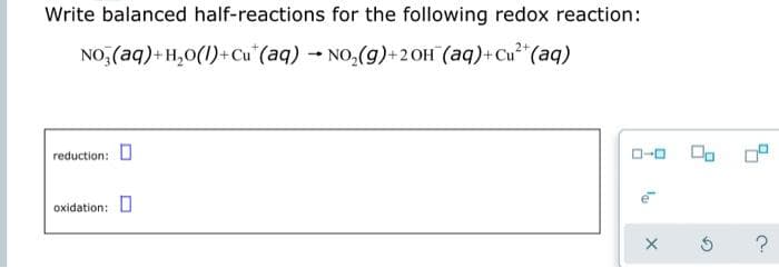 Write balanced half-reactions for the following redox reaction:
NO, (aq)+H,0(1)+Cu" (aq) NO,(g)+2 OH (aq)+Cu"(aq)
reduction: 0
O-0
oxidation:

