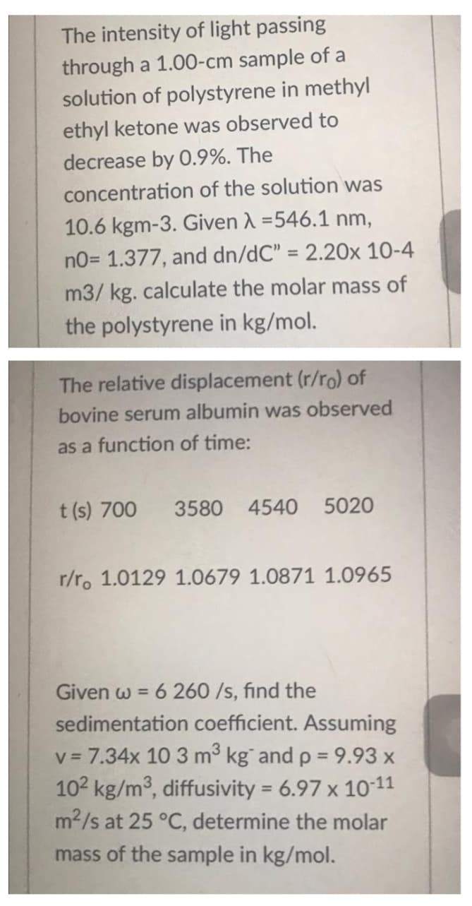 The intensity of light passing
through a 1.00-cm sample of a
solution of polystyrene in methyl
ethyl ketone was observed to
decrease by O.9%. The
concentration of the solution was
10.6 kgm-3. Given A =546.1 nm,
no= 1.377, and dn/dC" = 2.20x 10-4
%3D
m3/ kg. calculate the molar mass of
the polystyrene in kg/mol.
The relative displacement (r/ro) of
bovine serum albumin was observed
as a function of time:
t (s) 700
3580 4540 5020
r/r. 1.0129 1.0679 1.0871 1.0965
6 260 /s, find the
sedimentation coefficient. Assuming
Given w =
v = 7.34x 10 3 m3 kg and p = 9.93 x
102 kg/m3, diffusivity = 6.97 x 1011
m2/s at 25 °C, determine the molar
%3D
mass of the sample in kg/mol.
