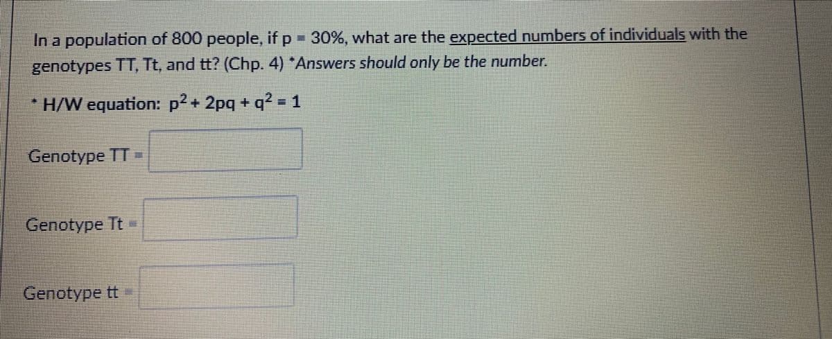 In a population of 800 people, if p= 30%, what are the expected numbers of individuals with the
genotypes TT, Tt, and tt? (Chp. 4) *Answers should only be the number.
*H/W equation: p2+ 2pq + q² - 1
Genotype TT
Genotype Tt-
Genotype t
