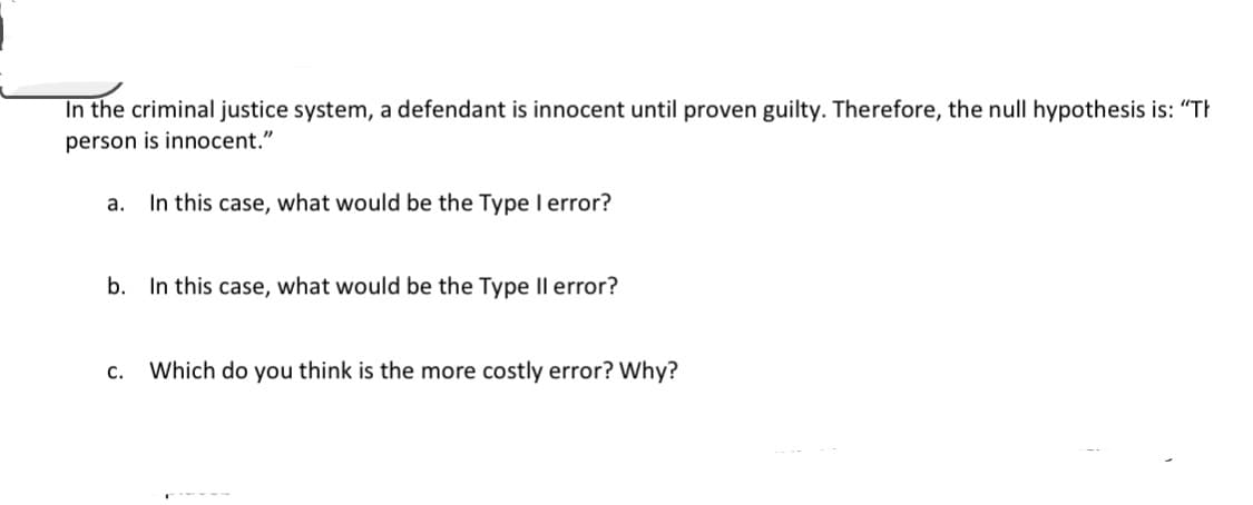 In the criminal justice system, a defendant is innocent until proven guilty. Therefore, the null hypothesis is: "Th
person is innocent."
а.
In this case, what would be the Type I error?
b. In this case, what would be the Type Il error?
с.
Which do you think is the more costly error? Why?
