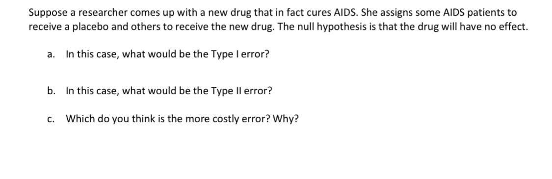 Suppose a researcher comes up with a new drug that in fact cures AIDS. She assigns some AIDS patients to
receive a placebo and others to receive the new drug. The null hypothesis is that the drug will have no effect.
а.
In this case, what would be the Type I error?
b. In this case, what would be the Type Il error?
с.
Which do you think is the more costly error? Why?
