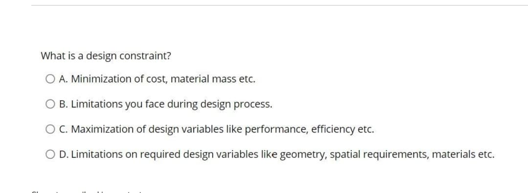 What is a design constraint?
A. Minimization of cost, material mass etc.
O B. Limitations you face during design process.
O C. Maximization of design variables like performance, efficiency etc.
O D. Limitations on required design variables like geometry, spatial requirements, materials etc.

