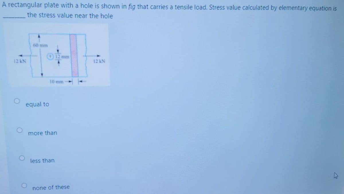 A rectangular plate with a hole is shown in fig that carries a tensile load. Stress value calculated by elementary equation is
the stress value near the hole
60 mm
12 mm
12 kN
12 KN
10 mm
equal to
more than
less than
none of these
