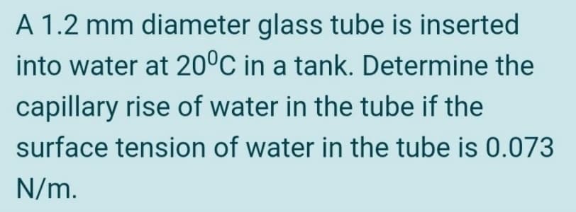 A 1.2 mm diameter glass tube is inserted
into water at 20°C in a tank. Determine the
capillary rise of water in the tube if the
surface tension of water in the tube is 0.073
N/m.
