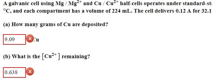 A galvanic cell using Mg / Mg2+ and Cu/Cu²+ half-cells operates under standard-st:
°C, and each compartment has a volume of 224 mL. The cell delivers 0.12 A for 32.1
(a) How many grams of Cu are deposited?
9.09
× Cu
(b) What is the [Cu2+] remaining?
0.638