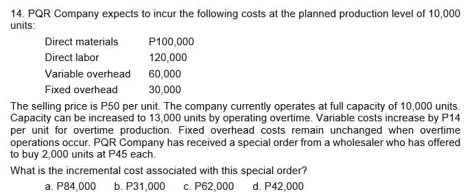 14. PQR Company expects to incur the following costs at the planned production level of 10,000
units:
Direct materials
Direct labor
Variable overhead
Fixed overhead
P100,000
120,000
60,000
30,000
The selling price is P50 per unit. The company currently operates at full capacity of 10,000 units.
Capacity can be increased to 13,000 units by operating overtime. Variable costs increase by P14
per unit for overtime production. Fixed overhead costs remain unchanged when overtime
operations occur. PQR Company has received a special order from a wholesaler who has offered
to buy 2,000 units at P45 each.
What is the incremental cost associated with this special order?
d. P42,000
a. P84,000 b. P31,000 c. P62,000