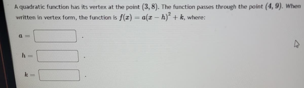 A quadratic function has its vertex at the point (3, 8). The function passes through the point (4, 9). When
written in vertex form, the function is f(r) = a(z - h) + k, where:
