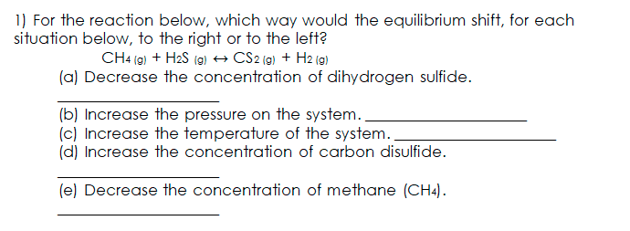 1) For the reaction below, which way would the equilibrium shift, for each
situation below, to the right or to the left?
CH4 (9) + H2S (9) → CS2 (9) + H2 (9)
(a) Decrease the concentration of dihydrogen sulfide.
(b) Increase the pressure on the system..
(c) Increase the temperature of the system..
(d) Increase the concentration of carbon disulfide.
(e) Decrease the concentration of methane (CH4).
