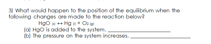 3) What would happen to the position of the equilibrium when the
following changes are made to the reaction below?
Hgo (3) + Hg ) + O2 (9)
(a) Hgo is added to the system.
(b) The pressure on the system increases.
